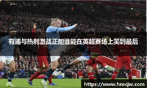 有浦与热刺激战正酣谁能在英超赛场上笑到最后